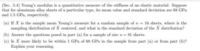 (Sec. 5.4) Young's modulus is a quantitative measure of the stiffness of an elastic material. Suppose
that for aluminum alloy sheets of a particular type, its mean value and standard deviation are 68 GPa
and 1.5 GPa, respectively.
(a) If X is the sample mean Young's measure for a random sample of n = 16 sheets, where is the
sampling distribution of X centered, and what is the standard deviation of the X distribution?
(b) Answer the questions posed in part (a) for a sample of size n = 81 sheets.
(c) Is X more likely to be within 1 GPa of 68 GPa in the sample from part (a) or from part (b)?
Explain your reasoning.
