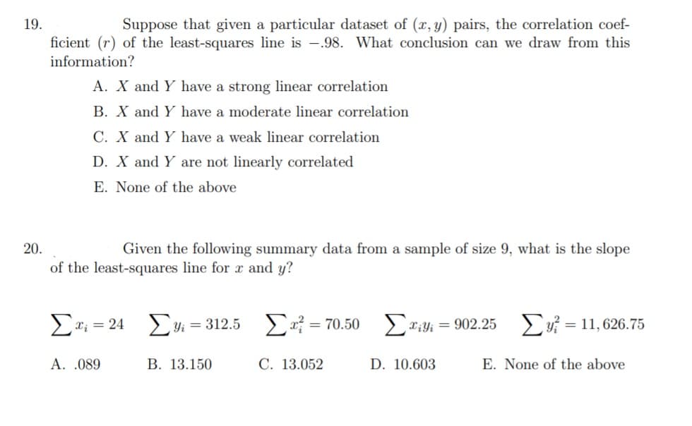 Suppose that given a particular dataset of (x, y) pairs, the correlation coef-
ficient (r) of the least-squares line is -.98. What conclusion can we draw from this
19.
information?
A. X and Y have a strong linear correlation
B. X and Y have a moderate linear correlation
C. X and Y have a weak linear correlation
D. X and Y are not linearly correlated
E. None of the above
20.
Given the following summary data from a sample of size 9, what is the slope
of the least-squares line for x and y?
E; = 24
Σ-70.50 Σ- - 902.25
Ev = 11, 626.75
Yi = 312.5
%3D
A. .089
В. 13.150
C. 13.052
D. 10.603
E. None of the above
