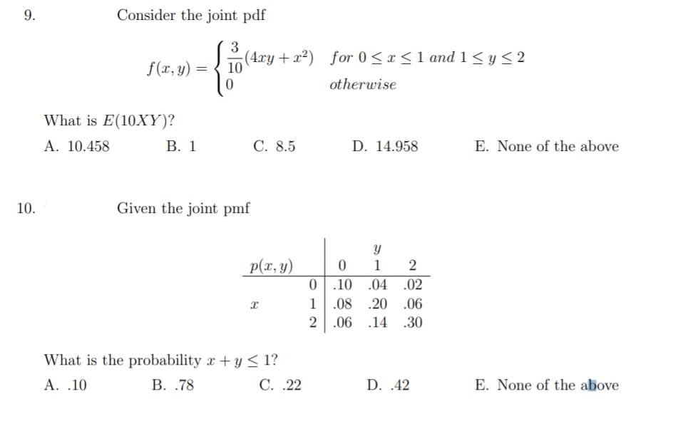9.
Consider the joint pdf
3
f(xr, y) =
(4.xy + x²) for 0 < x < 1 and 1 <y< 2
10
otherwise
What is E(10XY)?
A. 10.458
В. 1
С. 8.5
D. 14.958
E. None of the above
10.
Given the joint pmf
p(x, y)
Y
1
.10 .04
.02
1
.08 .20
.06
2
.06 .14
.30
What is the probability x + y < 1?
A. .10
В. .78
С. .22
D. .42
E. None of the above

