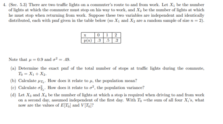 4. (Sec. 5.3) There are two traffic lights on a commuter's route to and from work. Let X1 be the number
of lights at which the commuter must stop on his way to work, and X2 be the number of lights at which
he must stop when returning from work. Suppose these two variables are independent and identically
distributed, each with pmf given in the table below (so X1 and X2 are a random sample of size n = 2).
01 2
P(x) .3 .5 .2
Note that u = 0.9 and o² = .49.
(a) Determine the exact pmf of the total number of stops at traffic lights during the commute,
To = X1 + X2.
(b) Calculate µT, - How does it relate to µ, the population mean?
(c) Calculate o. How does it relate to o², the population variance?
(d) Let X3 and X, be the number of lights at which a stop is required when driving to and from work
on a second day, assumed independent of the first day. With To =the sum of all four X;'s, what
now are the values of E[T,] and V[To]?
