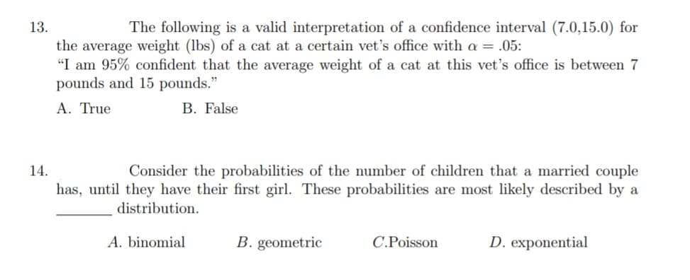 13.
The following is a valid interpretation of a confidence interval (7.0,15.0) for
the average weight (lbs) of a cat at a certain vet's office with a = .05:
"I am 95% confident that the average weight of a cat at this vet's office is between 7
pounds and 15 pounds."
A. True
B. False
Consider the probabilities of the number of children that a married couple
has, until they have their first girl. These probabilities are most likely described by a
14.
distribution.
A. binomial
B. geometric
C.Poisson
D. exponential
