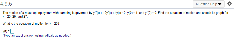 4.9.5
Question Help ▼
The motion of a mass-spring system with damping is governed by y"(t) + 10y'(t) + ky(t) = 0; y(0) = 1, and y'(0) = 0. Find the equation of motion and sketch its graph for
k= 23, 25, and 27.
What is the equation of motion for k= 23?
y(1) = D
(Type an exact answer, using radicals as needed.)
