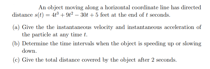 An object moving along a horizontal coordinate line has directed
distance s(t) = 4t³ +9t² - 30t + 5 feet at the end of t seconds.
(a) Give the the instantaneous velocity and instantaneous acceleration of
the particle at any time t.
(b) Determine the time intervals when the object is speeding up or slowing
down.
(c) Give the total distance covered by the object after 2 seconds.