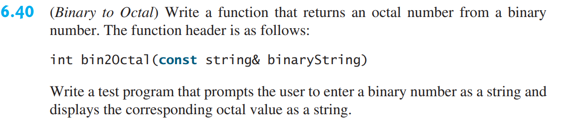6.40 (Binary to Octal) Write a function that returns an octal number from a binary
number. The function header is as follows:
int bin20ctal(const string& binaryString)
Write a test program that prompts the user to enter a binary number as a string and
displays the corresponding octal value as a string.
