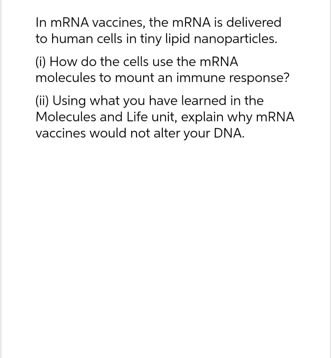 In mRNA vaccines, the MRNA is delivered
to human cells in tiny lipid nanoparticles.
(i) How do the cells use the mRNA
molecules to mount an immune response?
(ii) Using what you have learned in the
Molecules and Life unit, explain why mRNA
vaccines would not alter your DNA.
