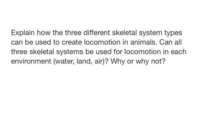 Explain how the three different skeletal system types
can be used to create locomotion in animals. Can all
three skeletal systems be used for locomotion in each
environment (water, land, air)? Why or why not?
