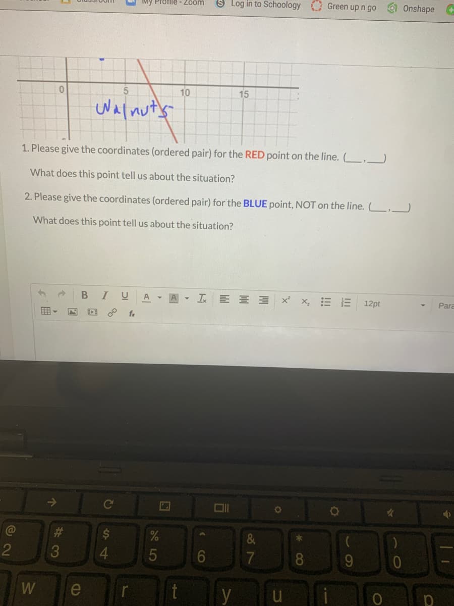 S Log in to Schoology
Profile - Zoom
Green up n go
Onshape
10
15
Walnuty
1. Please give the coordinates (ordered pair) for the RED point on the line. ( .
What does this point tell us about the situation?
2. Please give the coordinates (ordered pair) for the BLUE point, NOT on the line. L.J
What does this point tell us about the situation?
BI
I E E 3 x x, = E 12pt
Para
Ce
3
5
8.
W
e
r
y
S4
