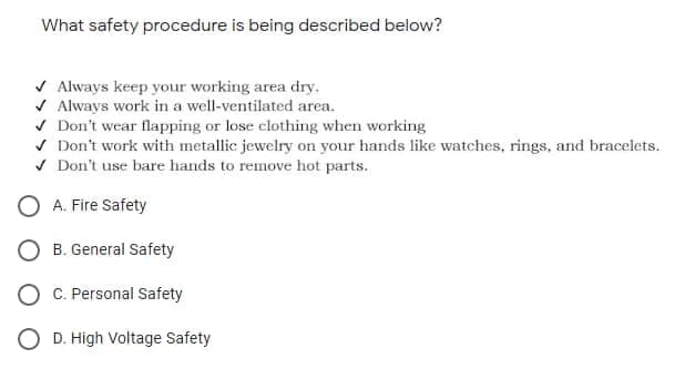 What safety procedure is being described below?
V Always keep your working area dry.
V Always work in a well-ventilated area.
v Don't wear flapping or lose elothing when working
V Don't work with metallic jewelry on your hands like watches, rings, and bracelets.
V Don't use bare hands to remove hot parts.
O A. Fire Safety
O B. General Safety
C. Personal Safety
O D. High Voltage Safety
