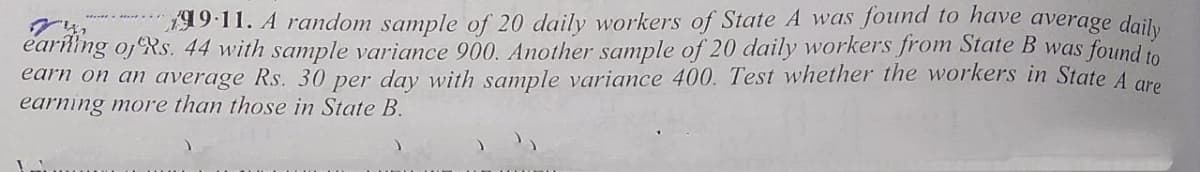 99:11. A random sample of 20 daily workers of State A was found to have average doily
earling oj Rs. 44 with sample variance 900. Another sample of 20 daily workers from State B was found to
earn on an average Rs. 30 per day with sample variance 400. Test whether the workers in State A gre
earning more than those in State B.
