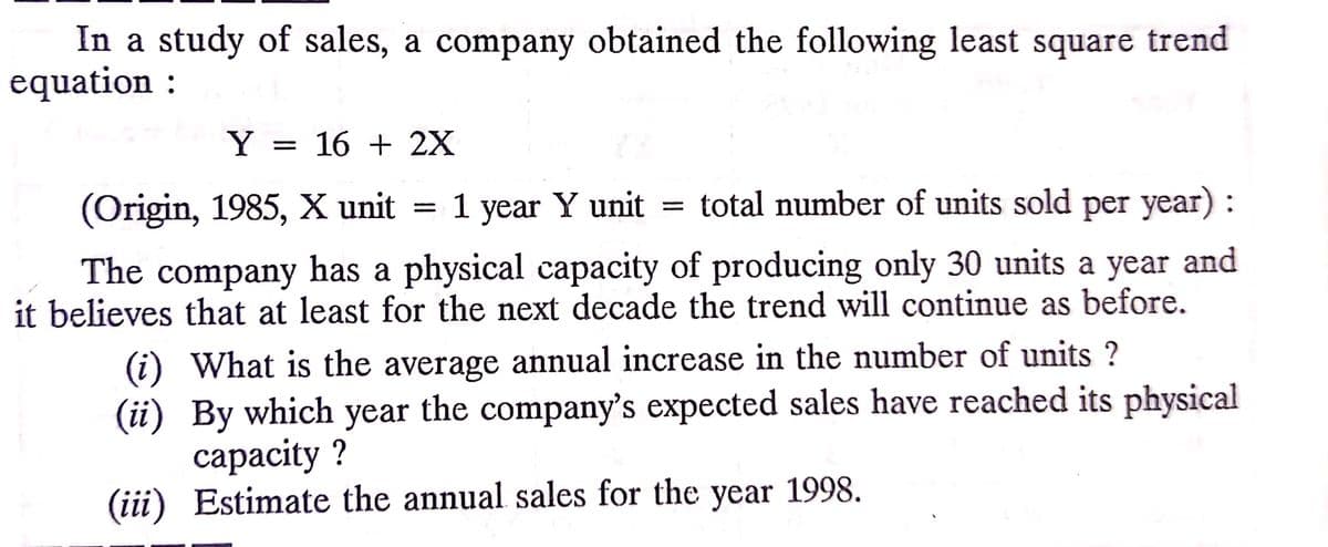In a study of sales, a company obtained the following least square trend
equation :
Y = 16 + 2X
(Origin, 1985, X unit
1
year Y unit
total number of units sold per year) :
The company has a physical capacity of producing only 30 units a year and
it believes that at least for the next decade the trend will continue as before.
(i) What is the average annual increase in the number of units ?
(ii) By which year the company's expected sales have reached its physical
сараcity ?
(iii) Estimate the annual sales for the year 1998.
