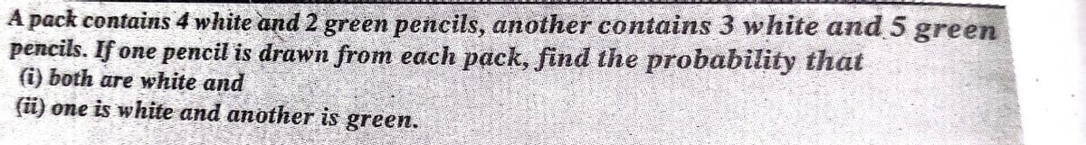 A pack contains 4 white and 2 green pencils, another contains 3 white and 5 green
pencils. If one pencil is drawn from each pack, find the probability that
(i) both are white and
(ü) one is white and another is
green.
