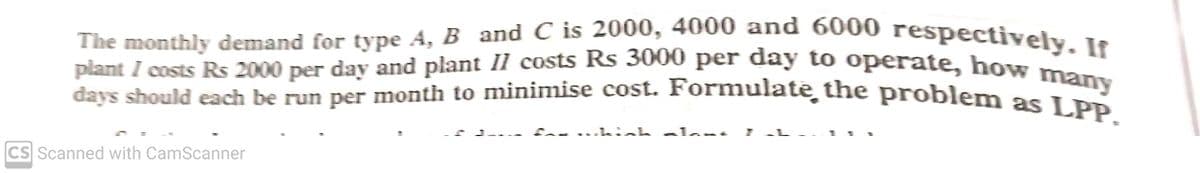 plant I costs Rs 2000 per day and plant II costs Rs 3000 per day to operate, how many
The monthly demand for type A, B and C is 2000, 4000 and 6000 respectively. If
plant I costs Rs 2000 per day and plant II costs Rs 3000 per day to operate, bow
days should each be run per month to minimise cost. Formulate, the problem as I Pn
CS Scanned with CamScanner

