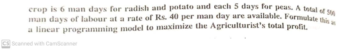 crop is 6 man days for radish and potato and cach 5 days for peas. A total et ra
man days of labour at a rate of Rs. 40 per man day are available. Formulate 0
a linear programming model to maximize the Agriculturist's total profit.
Cs Scanned with CamScanner
