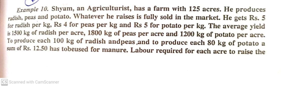 Example 10. Shyam, an Agriculturist, has a farm with 125 acres. He produces
radish, peas and potato. Whatever he raises is fully sold in the market. He gets Rs. 5
for radish per kg, Rs 4 for peas per kg and Rs 5 for potato per kg. The average yield
is 1500 kg of radish per acre, 1800 kg of peas per acre and 1200 kg of potato per acre.
To produce each 100 kg of radish andpeas ,and to produce each 80 kg of potato a
sum of Rs. 12.50 has tobeused for manure. Labour required for each acre to raise the
CS Scanned with CamScanner
