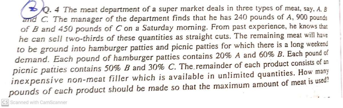 Q. 4 The meat department of a super market deals in three types of meat, say, A, B
and C. The manager of the department finds that he has 240 pounds of A, 900 pounds
of B and 450 pounds of C on a Saturday morning. From past experience, he knows that
he can sell two-thirds of these quantities as straight cuts. The remaining meat will have
to be ground into hamburger patties and picnic patties for which there is a long weekend
demand. Each pound of hamburger patties contains 20% A and 60% B. Each pound of
picnic patties contains 50% B and 30% C. The remainder of each product consists of an
inexpensíve non-meat filler which is available in unlimited quantities. How many
pounds of each product should be made so that the maximum amount of meat is used?
CS Scanned with CamScanner
