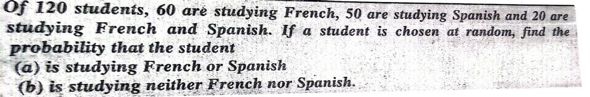 Of 120 students, 60 aré studying French, 50 are studying Spanish and 20 are
studying French and Spanish. If a student is chosen at random, find the
probability that the student
(a) is studying French or Spanish
(b) is studying neither French nor Spanish.
