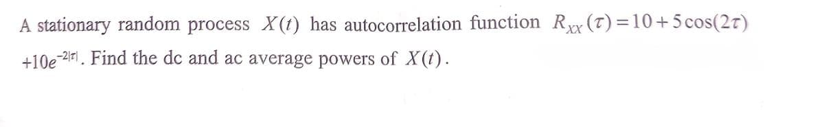 A stationary random process X(t) has autocorrelation function Rxx (T)=10+5 cos(2t)
+10e-2171. Find the dc and ac average powers of X(t).
