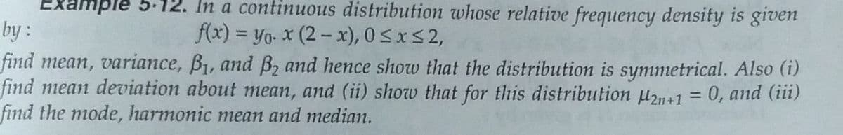 Example 5-12. In a continuous distribution whose relative frequency density is givem
by :
find mean, variance, B1, and B, and hence show that the distribution is symmetrical. Also (i)
find mean deviation about mean, and (ii) show that for this distribution uz1+1 = 0, and (iii)
find the mode, harmonic mean and median.
f(x) = yo: x (2-x), 0 <xS 2,
%3D
|
