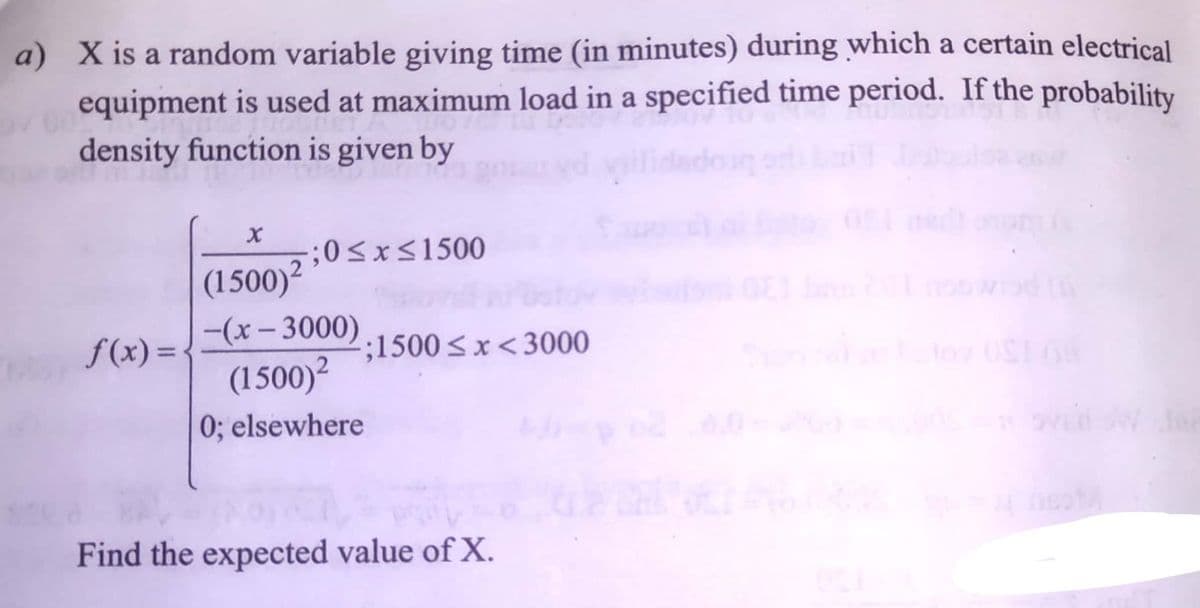 a) X is a random variable giving time (in minutes) during which a certain electrical
equipment is used at maximum load in a specified time period. If the probability
density function is given by
;0<x<1500
(1500)²
-(x- 3000)
(1500)²
f(x) =
;1500 < x<3000
%3D
to USI
elsewhere
Find the expected value of X.
