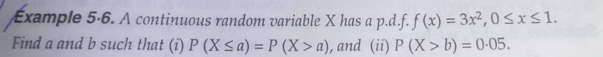 Example 5-6. A continuous random variable X has a p.d.f. f (x) = 3x², 0 <x<1.
Find a and b such that (i) P (X < a) = P (X > a), and (ii) P (X> b) = 0-05.
%3D
%3D
