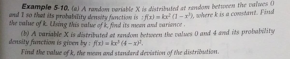 Example 5.10. (a) A random variahle X is distributed at random between the values
una I so that its probability density function is : f(x) = kx² (1 – x³), where k is a constant. Fina
the value of k. Using this value of k, find its mean and variance .
(b) A variable X is distributed at random between the values 0 and 4 and its probability
density function is given by: f(x) = kx³ (4 – x)².
%3D
Find the value of k, the mean and standard deviation of the distribution.
