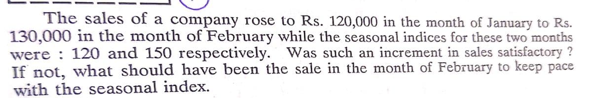 The sales of a company rose to Rs. 120,000 in the month of January to Rs.
130,000 in the month of February while the seasonal indices for these two months
were : 120 and 150 respectively. Was such an increment in sales satisfactory ?
If not, what should have been the sale in the month of February to keep pace
with the seasonal index.
