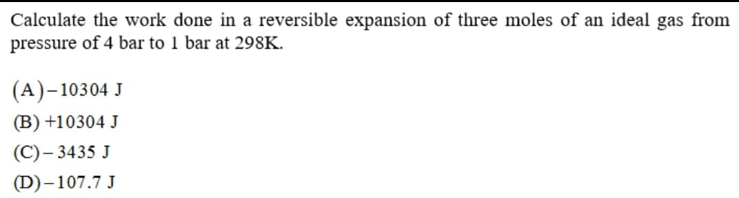 Calculate the work done in a reversible expansion of three moles of an ideal gas from
pressure of 4 bar to 1 bar at 298K.
(A)-10304 J
(B) +10304 J
(C)– 3435 J
(D)-107.7 J
