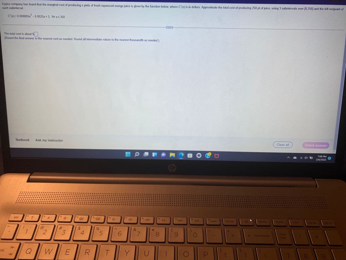 Ajuice company has found that the marginal cost of producing x pints of fresh-squeezed orange juice is given by the function below, where C'(x) is in dollars. Approximate the total cost of producing 258 pt of juice, using 3 subintervals over [0,258] and the left endpoint of
each subinterval.
C'(x)=0.000005x-0.0025x+3, for xs350
The total cost is about $
(Round the final answer to the nearest cent as needed. Round all intermediate values to the nearest thousandth as needed.)
Textbook
Ask my instructor
Clear all
Check answer
7:08 PM
2/6/2022
Cop
1o
DDI
12
insert
prt sc
delete
home
end
pg dn
esc
144
DII
dn 6d
%24
4.
&
num
6.
7.
+ backspace
lock
ab
W
R.
T.
Y
U
00
%23
