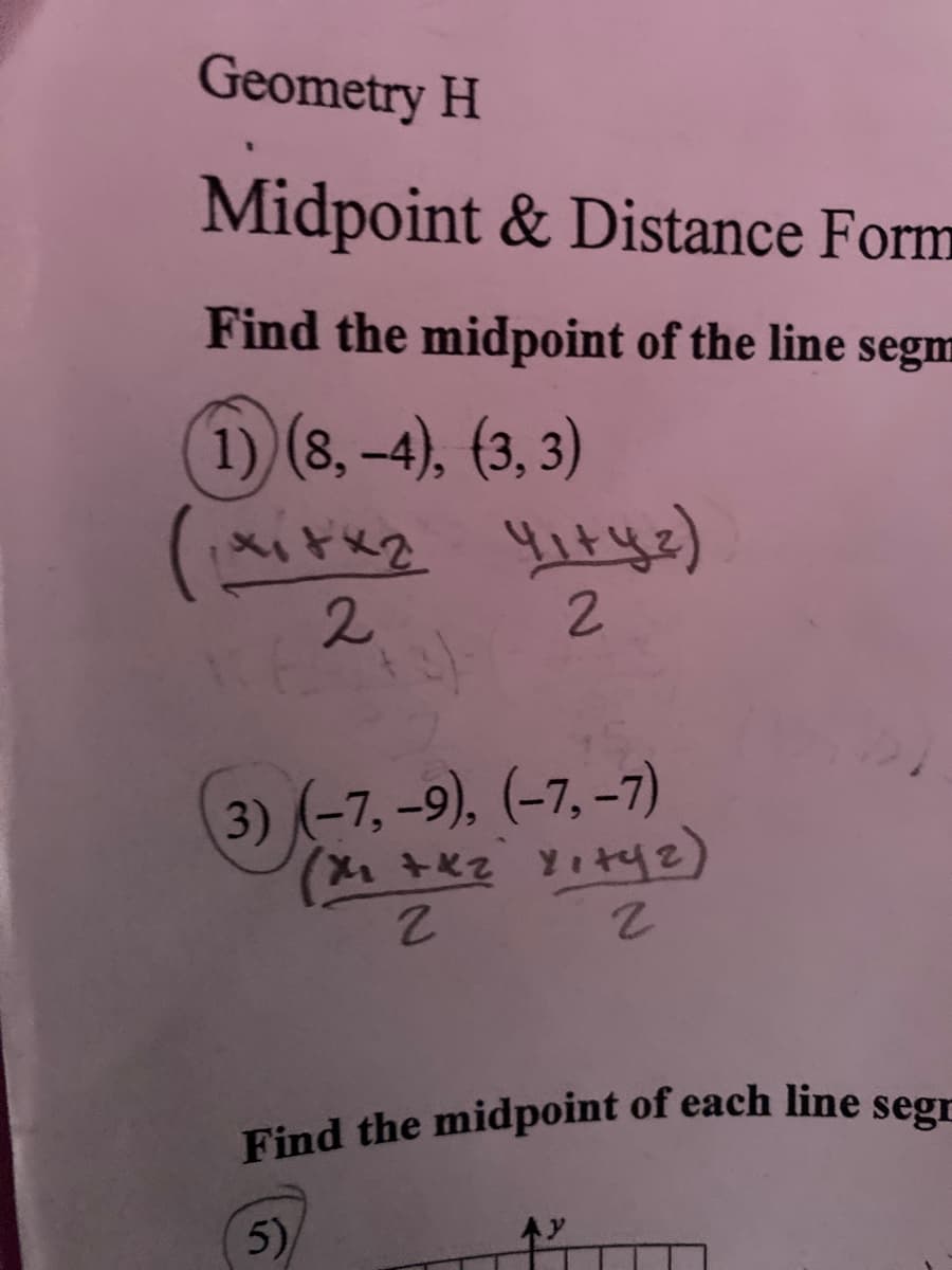 Find the midpoint of each line segn
Geometry H
Midpoint & Distance Form
Find the midpoint of the line segm
1) (8, -4), (3, 3)
2
2.
3) (-7, -9). (-7, -7)
2.
5)
