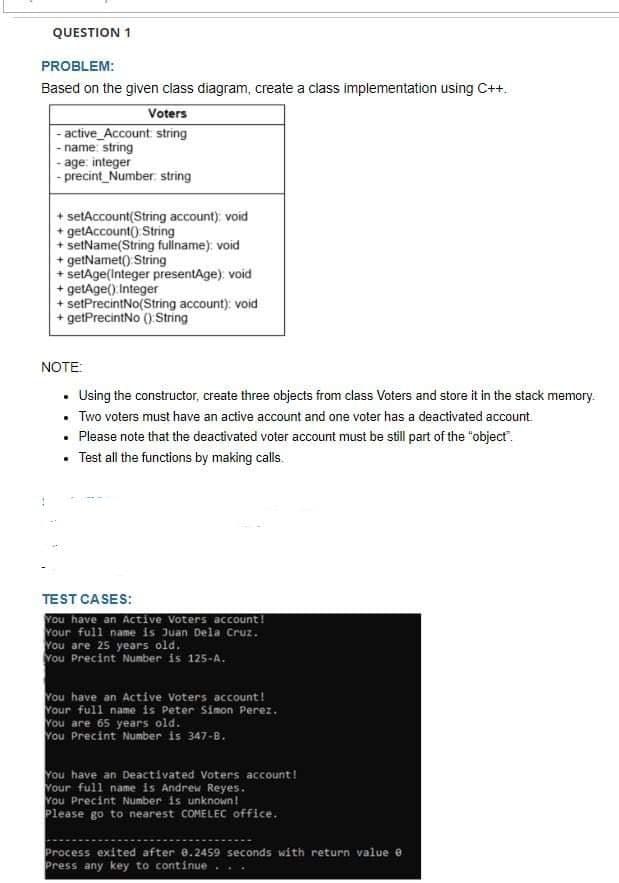 QUESTION 1
PROBLEM:
Based on the given class diagram, create a class implementation using C++.
Voters
-active_Account: string
-name: string
-age; integer
-precint Number string
setAccount(String account); void
+getAccount() String
setName(String fullname); void
+ getNamet() String
setAge(Integer presentAge); void
+getAge() Integer
+ setPrecintNo(String account); void
+ getPrecintNo () String
NOTE:
. Using the constructor, create three objects from class Voters and store it in the stack memory.
• Two voters must have an active account and one voter has a deactivated account.
. Please note that the deactivated voter account must be still part of the "object".
.
Test all the functions by making calls.
TEST CASES:
You have an Active Voters account!
Your full name is Juan Dela Cruz.
You are 25 years old.
You Precint Number is 125-A.
You have an Active Voters account!
Your full name is Peter Simon Perez.
You are 65 years old.
You Precint Number is 347-B.
You have an Deactivated Voters account!
Your full name is Andrew Reyes.
You Precint Number is unknown!
Please go to nearest COMELEC office.
Process exited after 8.2459 seconds with return value e
Press any key to continue