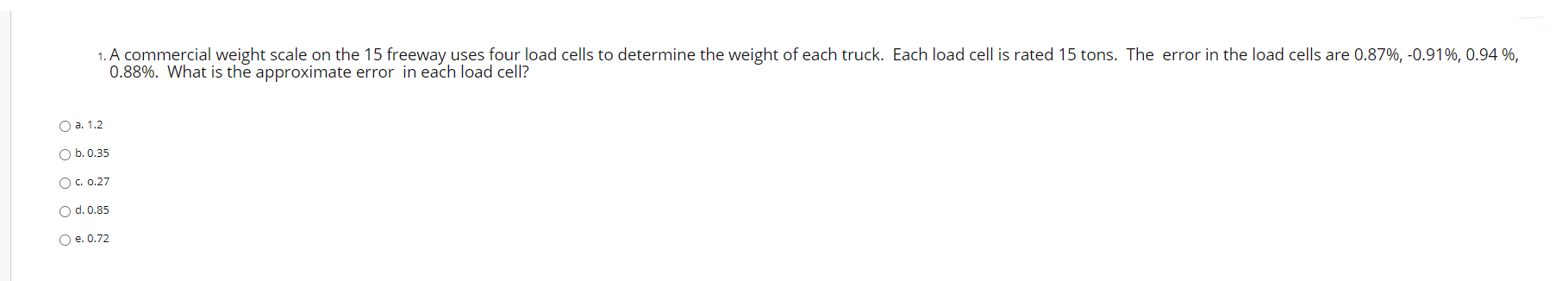 A commercial weight scale on the 15 freeway uses four load cells to determine the weight of each truck. Each load cell is rated 15 tons. The error in the load cells are 0.87%, -0.91%, 0.94 %,
0.88%. What is the approximate error in each load cell?
