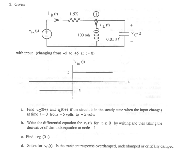 3. Given
i ()
1.5K
in (1)
100 mh
0.01 μ f
with input (changing from -5 to +5 at t=0)
in
(t)
5
5
a. Find vc(0+) and iL(0+) if the circuit is in the steady state when the input changes
at time t=0 from – 5 volts to +5 volts
b. Write the differential equation for vc(t) for t 2 0 by writing and then taking the
derivative of the node equation at node 1
c. Find vc (0+)
d. Solve for vc(t). Is the transient response overdamped, underdamped or critically damped
