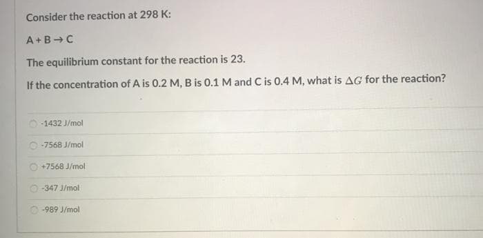 Consider the reaction at 298 K:
A+B-C
The equilibrium constant for the reaction is 23.
If the concentration of A is 0.2 M, B is 0.1 M and C is 0.4 M, what is AG for the reaction?
-1432 J/mol
O -7568 J/mol
+7568 J/mol
O -347 J/mol
O -989 J/mol
