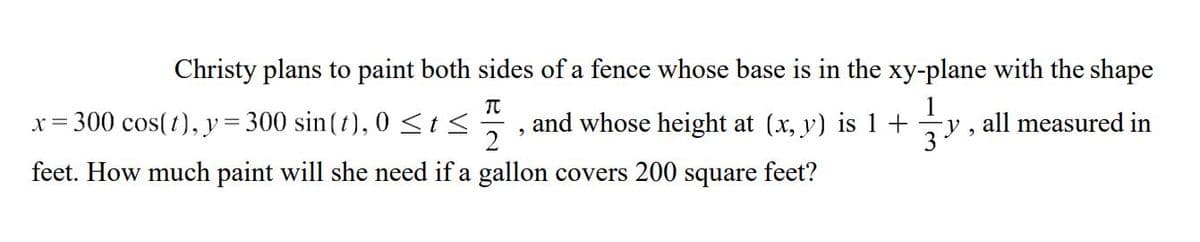 Christy plans to paint both sides of a fence whose base is in the xy-plane with the shape
1
and whose height at (x, y) is 1+ y, all measured in
3.
TU
22
2
2
x= 300 cos(t), y = 300 sin(t), 0≤t≤
feet. How much paint will she need if a gallon covers 200 square feet?