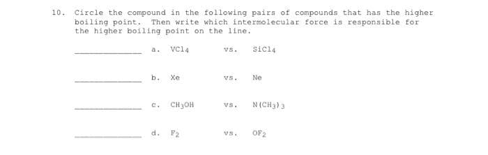 10. Circle the compound in the following pairs of compounds that has the higher
boiling point. Then write which intermolecular force is responsible for
the higher boiling point on the line.
a.
VCl4
vs.
sicl4
b.
Xe
vs.
Ne
C.
CH3OH
vs.
N (CH3) 3
d.
F2
vs.
OF 2

