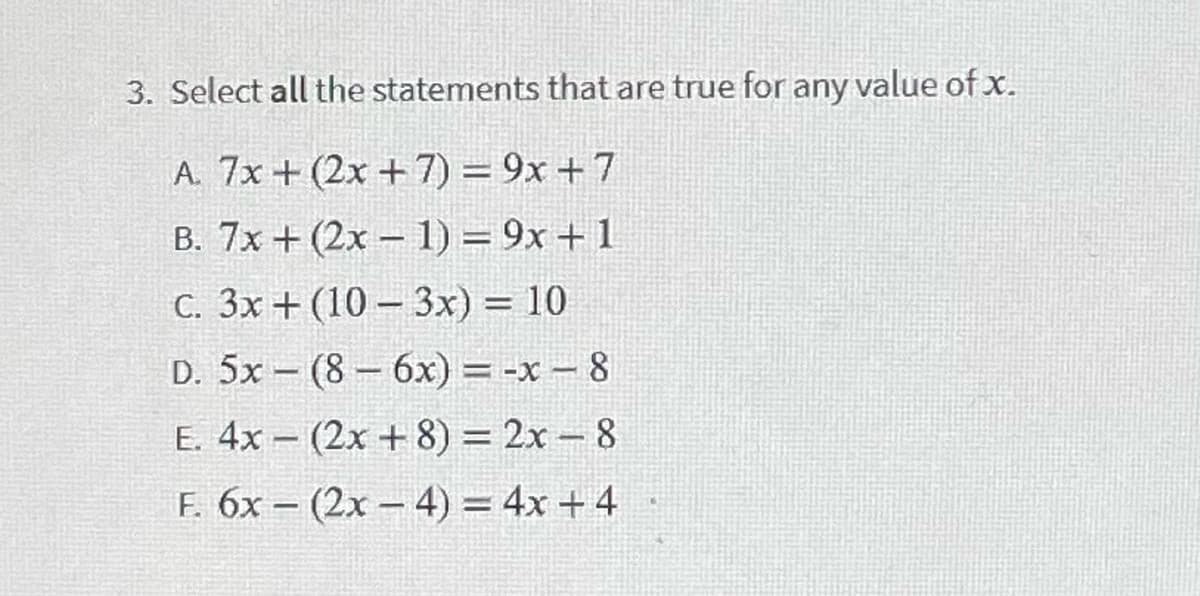 3. Select all the statements that are true for any value ofx.
A. 7x + (2x + 7) = 9x + 7
B. 7x + (2x – 1) = 9x + 1
C. 3x + (10 – 3x) = 10
D. 5x – (8– 6x) = -x – 8
E. 4x – (2x + 8) = 2x – 8
F. 6x – (2x – 4) = 4x + 4
