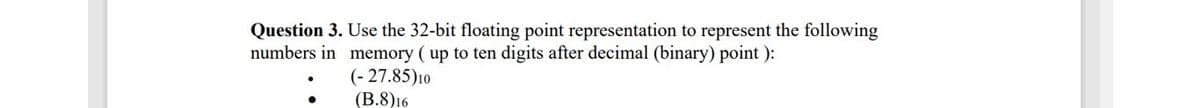 Question 3. Use the 32-bit floating point representation to represent the following
numbers in memory (up to ten digits after decimal (binary) point ):
(- 27.85)10
(B.8)16
