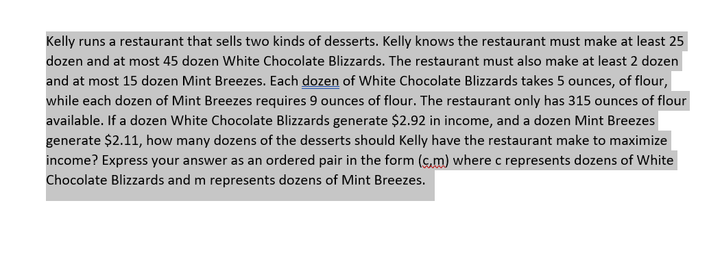 Kelly runs a restaurant that sells two kinds of desserts. Kelly knows the restaurant must make at least 25
dozen and at most 45 dozen White Chocolate Blizzards. The restaurant must also make at least 2 dozen
and at most 15 dozen Mint Breezes. Each dozen of White Chocolate Blizzards takes 5 ounces, of flour,
while each dozen of Mint Breezes requires 9 ouncese of flour. The restaurant only has 315 ounces of flour
available. If a dozen White Chocolate Blizzards generate $2.92 in income, and a dozen Mint Breezes
generate $2.11, how many dozens of the desserts should Kelly have the restaurant make to maximize
income? Express your answer as an ordered pair in the form (c,m) where c represents dozens of White
Chocolate Blizzards and m represents dozens of Mint Breezes.
