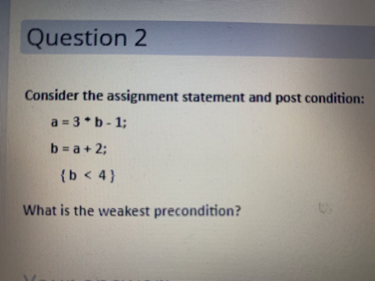 Question 2
Consider the assignment statement and post condition:
a 3*b- 1;
b a+ 2;
(b < 4}
What is the weakest precondition?
