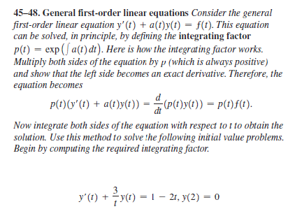 45-48. General first-order linear equations Consider the general
first-order linear equation y' (t) + a(t)y(t) = f(t). This equation
can be solved, in principle, by defining the integrating factor
P(t) = exp (f a(t) di). Here is how the integrating factor works.
Multiply both sides of the equation by p (which is always positive)
and show that the left side becomes an exact derivative. Therefore, the
equation becomes
P(t)(y'(t) + a(t)y(t)) =
(P(t)y(t)) = p(t)f(t).
Now integrate both sides of the equation with respect to t to obtain the
solution. Use this method to solve the following initial value problems.
Begin by computing the required integrating factor.
y'(1) +y(t) = 1 – 21, y(2) = 0
