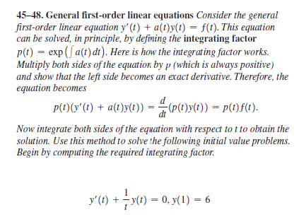 45-48. General first-order linear equations Consider the general
first-order linear equation y' (t) + a(t)y(t) = f(1). This equation
can be solved, in principle, by defining the integrating factor
P(t) = exp (f a(t) di). Here is how the integrating factor works.
Multiply both sides of the equation by p (which is always positive)
and show that the left side becomes an exact derivative. Therefore, the
equation becomes
p(t)(y'(t) + a(t)y(t))
= (p(t)y(t)) = P(t)f(1).
Now integrate both sides of the equation with respect to t to obtain the
solution. Use this method to solve the following initial value problems.
Begin by computing the required integrating factor.
y' () + - у() — 0, у(1) 3D 6
y(1) = 0, y(1) = 6
