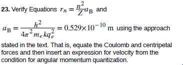 23. Verify Equations rn
= üg and
-|
h²
4n me kqź
m using the approach
= 0.529x10
10
ав
stated in the text. That is, equate the Coulomb and centripetal
forces and then insert an expression for velocity from the
condition for angular momentum quantization.
