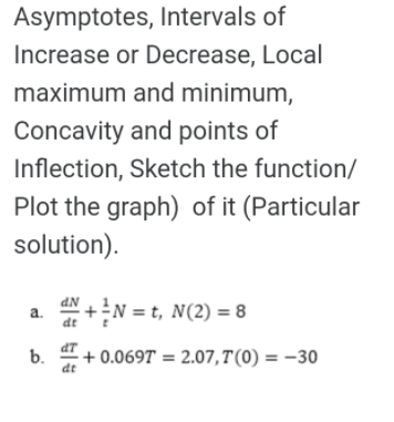 Asymptotes, Intervals of
Increase or Decrease, Local
maximum and minimum,
Concavity and points of
Inflection, Sketch the function/
Plot the graph) of it (Particular
solution).
dN
a+N = t, N(2) = 8
a.
b. 4+ 0.069T = 2.07,T'(0) = –30
dt

