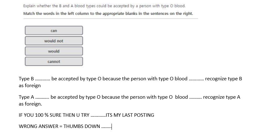 Explain whether the B and A blood types could be accepted by a person with type O blood.
Match the words in the left column to the appropriate blanks in the sentences on the right.
can
would not
would
cannot
Type B . be accepted by type O because the person with type O blood . recognize type B
as foreign
............
Type A . be accepted by type O because the person with type O blood . recognize type A
as foreign.
IF YOU 100 % SURE THEN U TRY .ITS MY LAST POSTING
WRONG ANSWER = THUMBS DOWN ..
