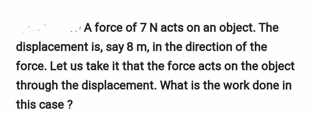 A force of 7 N acts on an object. The
displacement is, say 8 m, in the direction of the
force. Let us take it that the force acts on the object
through the displacement. What is the work done in
this case ?
