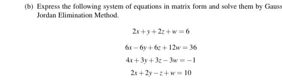 (b) Express the following system of equations in matrix form and solve them by Gauss
Jordan Elimination Method.
2x +y+2z+w = 6
6x – 6y +6z + 12w= 36
4x +3y+ 3z – 3w= -1
2x+2y – z+w = 10
