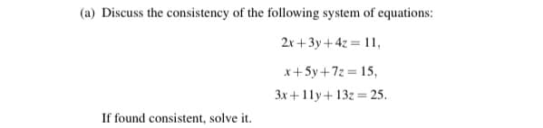 (a) Discuss the consistency of the following system of equations:
2x +3y+4z = 11,
x+5y+7z = 15,
3x +11y+13z = 25.
%3D
If found consistent, solve it.
