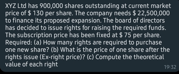 XYZ Ltd has 900,000 shares outstanding at current market
price of $ 130 per share. The company needs $ 22,500,000
to finance its proposed expansion. The board of directors
has decided to issue rights for raising the required funds.
The subscription price has been fixed at $ 75 per share.
Required: (a) How many rights are required to purchase
one new share? (b) What is the price of one share after the
rights issue (Ex-right price)? (c) Compute the theoretical
value of each right|
19:32
