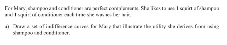 For Mary, shampoo and conditioner are perfect complements. She likes to use 1 squirt of shampoo
and 1 squirt of conditioner each time she washes her hair.
a) Draw a set of indifference curves for Mary that illustrate the utility she derives from using
shampoo and conditioner.
