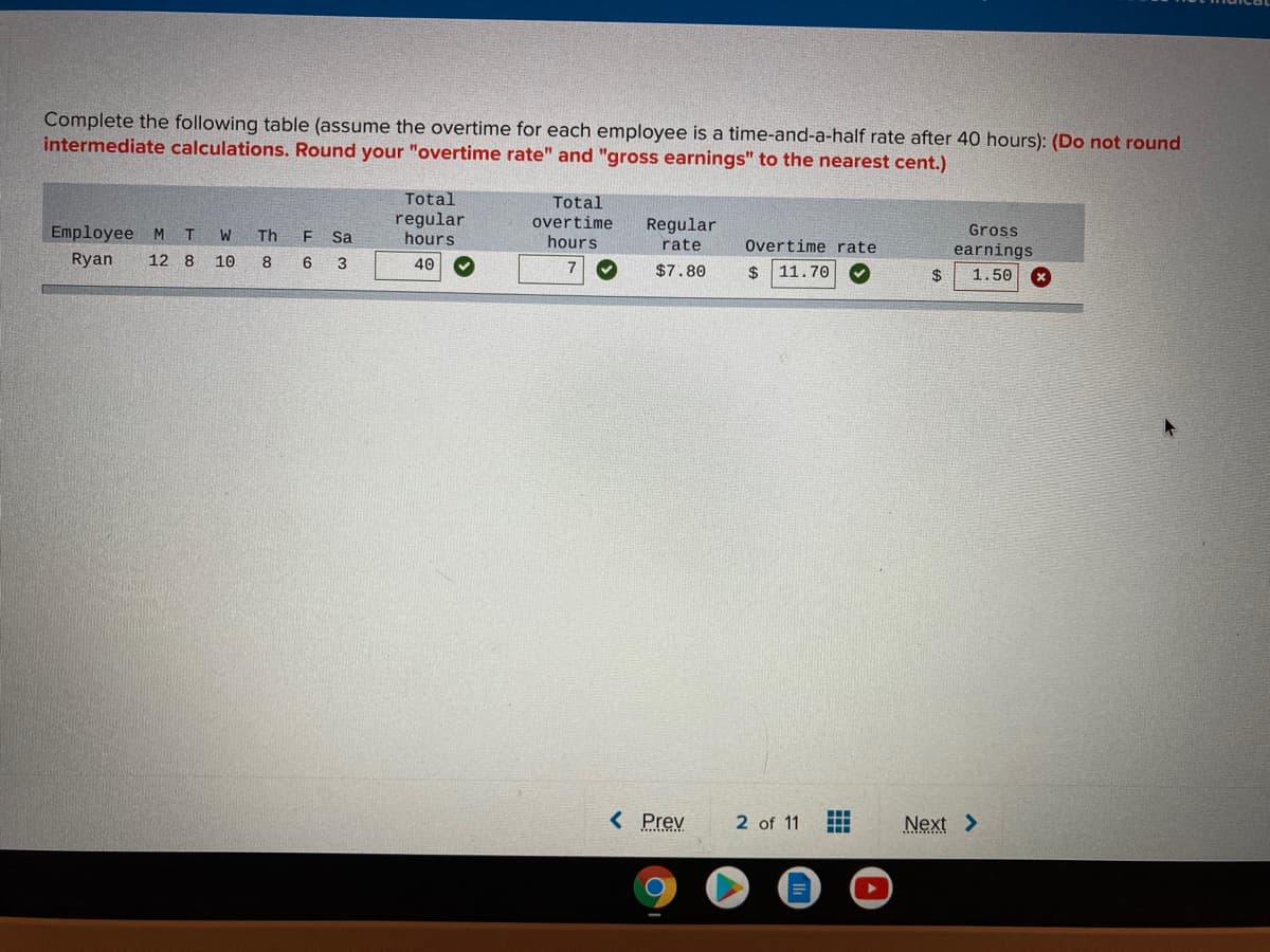 Complete the following table (assume the overtime for each employee is a time-and-a-half rate after 40 hours): (Do not round
intermediate calculations. Round your "overtime rate" and "gross earnings" to the nearest cent.)
Total
regular
hours
Total
overtime
hours
Employee
Regular
Gross
M T
W
Th
Sa
rate
Overtime rate
earnings
Ryan
12 8
10
8
6
3
40
$7.80
11.70
24
1.50
< Prev
2 of 11
Next >
